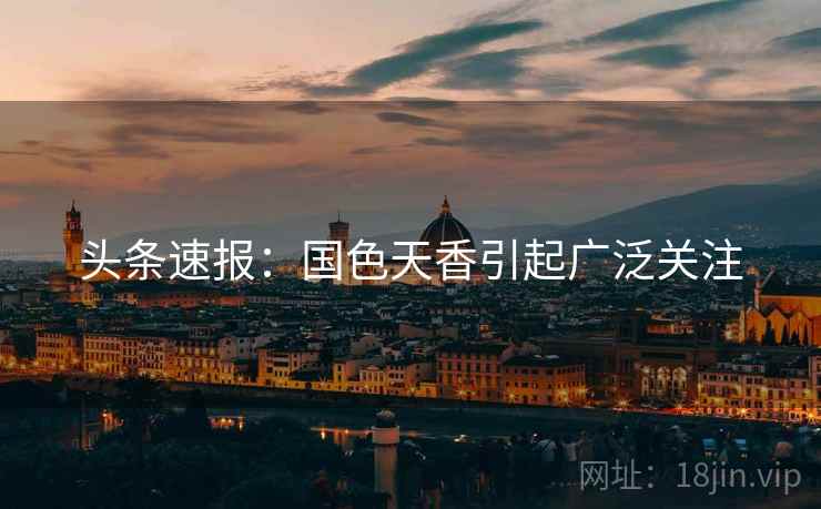 头条速报：国色天香引起广泛关注