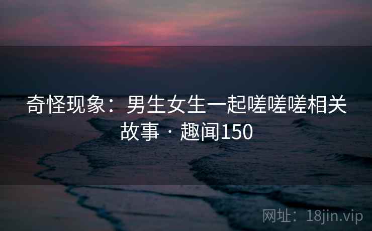 奇怪现象:男生女生一起嗟嗟嗟相关故事 · 趣闻150