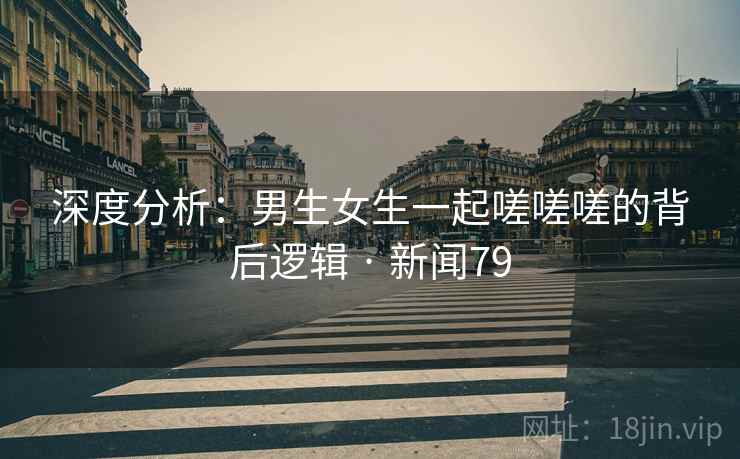 深度分析:男生女生一起嗟嗟嗟的背后逻辑 · 新闻79