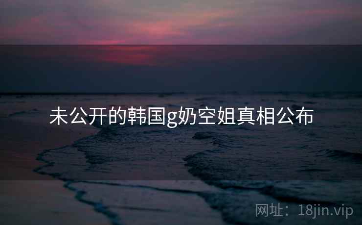 未公开的韩国g奶空姐真相公布