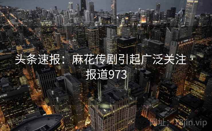 头条速报:麻花传剧引起广泛关注 · 报道973
