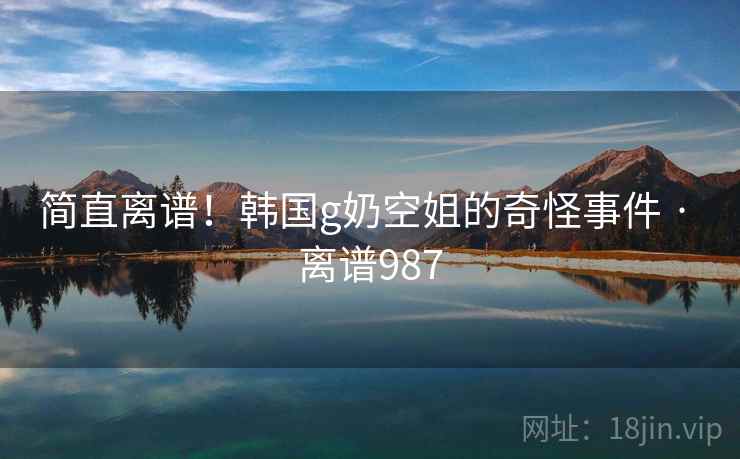 简直离谱!韩国g奶空姐的奇怪事件 · 离谱987