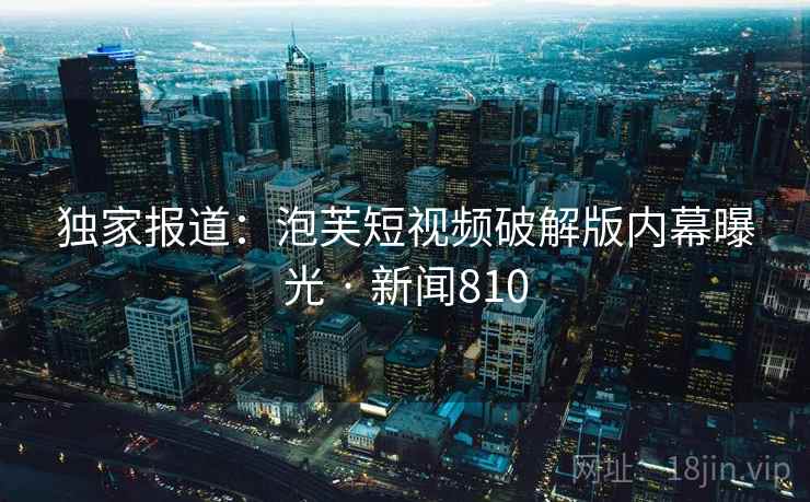 独家报道：泡芙短视频破解版内幕曝光 · 新闻810