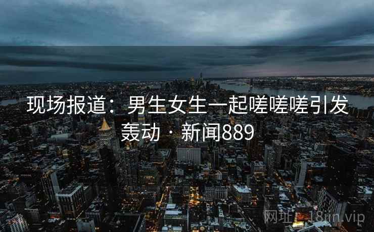现场报道:男生女生一起嗟嗟嗟引发轰动 · 新闻889