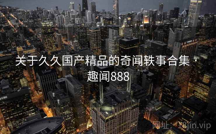 关于久久国产精品的奇闻轶事合集 · 趣闻888