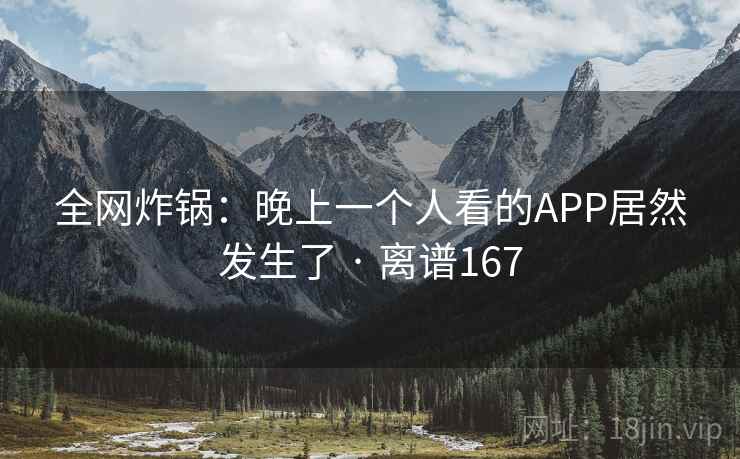 全网炸锅:晚上一个人看的APP居然发生了 · 离谱167