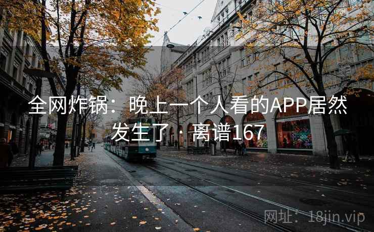 全网炸锅：晚上一个人看的APP居然发生了 · 离谱167