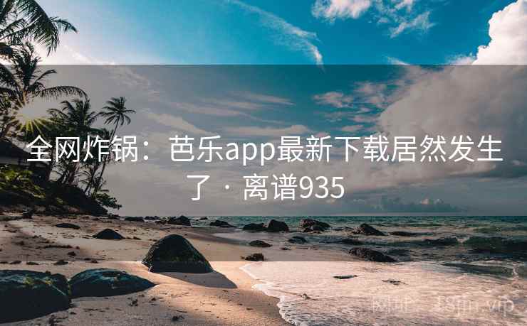 全网炸锅：芭乐app最新下载居然发生了 · 离谱935